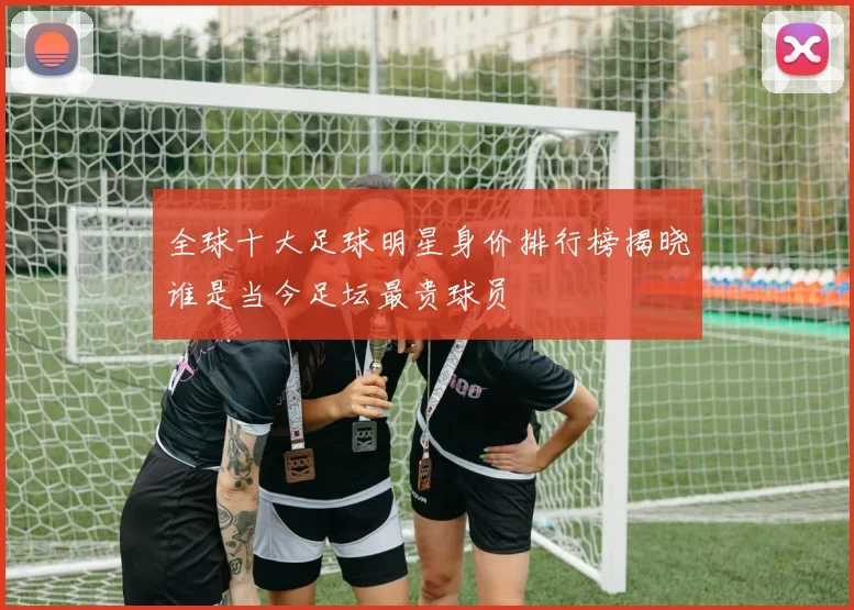 全球十大足球明星身价排行榜揭晓谁是当今足坛最贵球员
