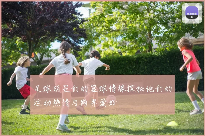 足球明星们的篮球情缘探秘他们的运动热情与跨界爱好