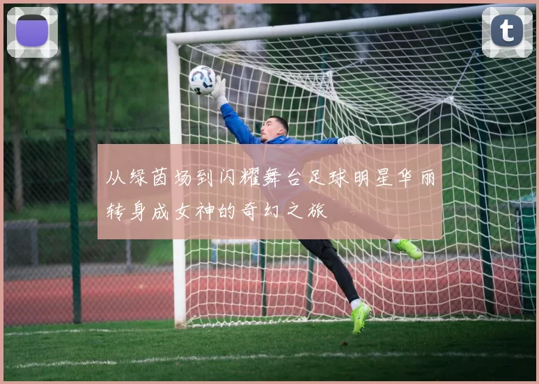 从绿茵场到闪耀舞台足球明星华丽转身成女神的奇幻之旅