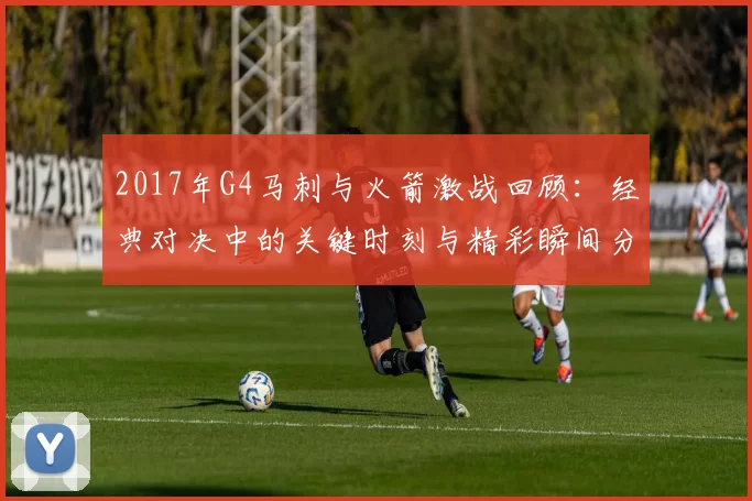 2017年G4马刺与火箭激战回顾：经典对决中的关键时刻与精彩瞬间分析