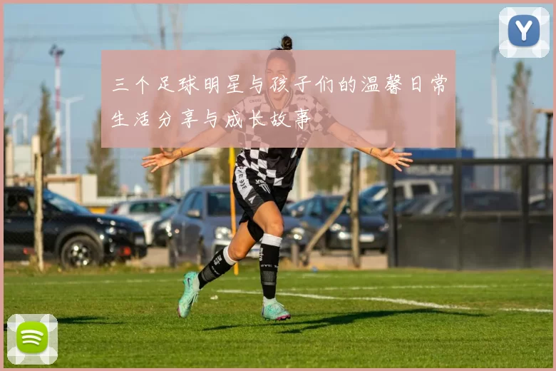 三个足球明星与孩子们的温馨日常生活分享与成长故事