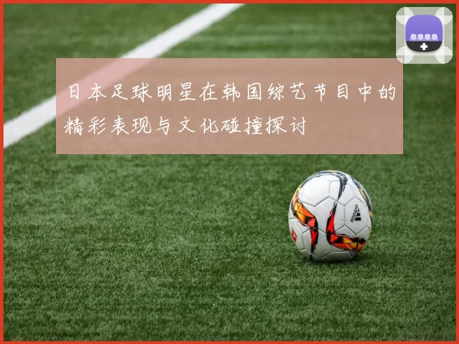 日本足球明星在韩国综艺节目中的精彩表现与文化碰撞探讨