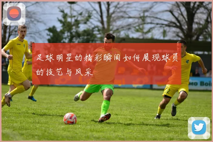 足球明星的精彩瞬间如何展现球员的技艺与风采