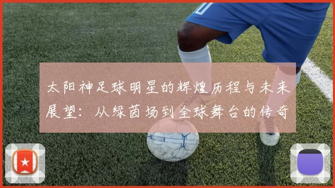 太阳神足球明星的辉煌历程与未来展望：从绿茵场到全球舞台的传奇之路