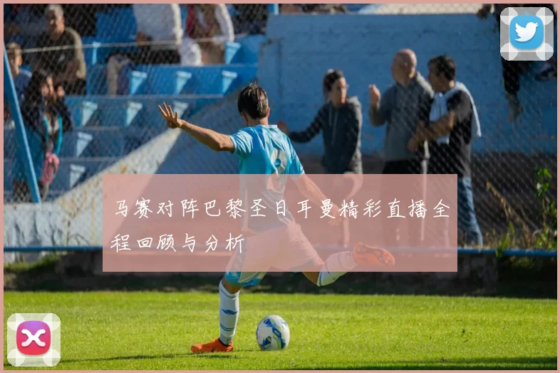 马赛对阵巴黎圣日耳曼精彩直播全程回顾与分析