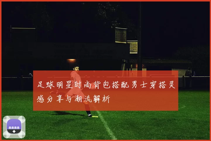 足球明星时尚背包搭配男士穿搭灵感分享与潮流解析