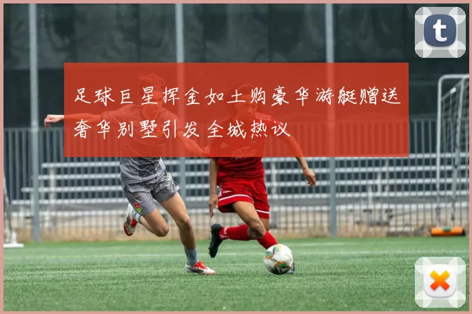 足球巨星挥金如土购豪华游艇赠送奢华别墅引发全城热议