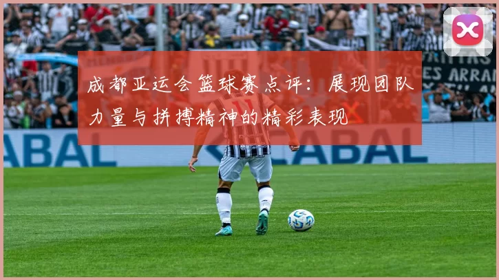 成都亚运会篮球赛点评：展现团队力量与拼搏精神的精彩表现
