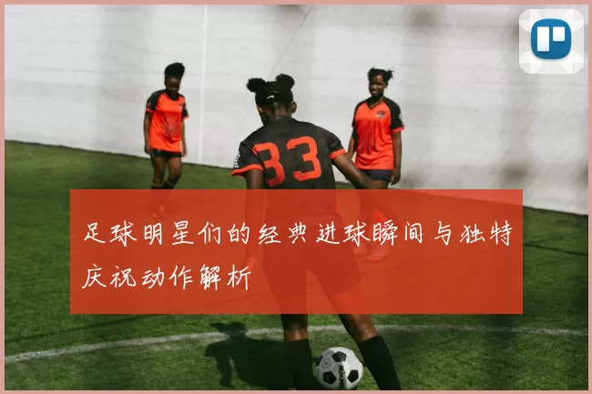 足球明星们的经典进球瞬间与独特庆祝动作解析