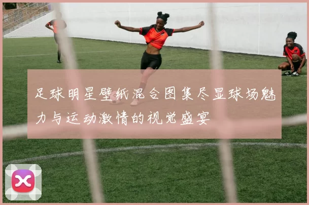 足球明星壁纸混合图集尽显球场魅力与运动激情的视觉盛宴