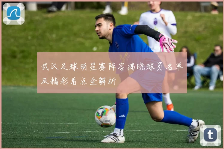 武汉足球明星赛阵容揭晓球员名单及精彩看点全解析