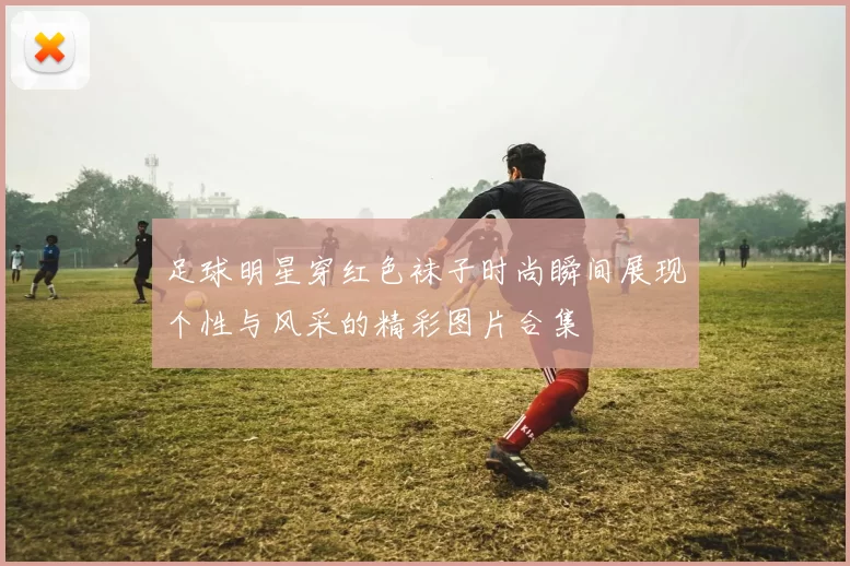 足球明星穿红色袜子时尚瞬间展现个性与风采的精彩图片合集