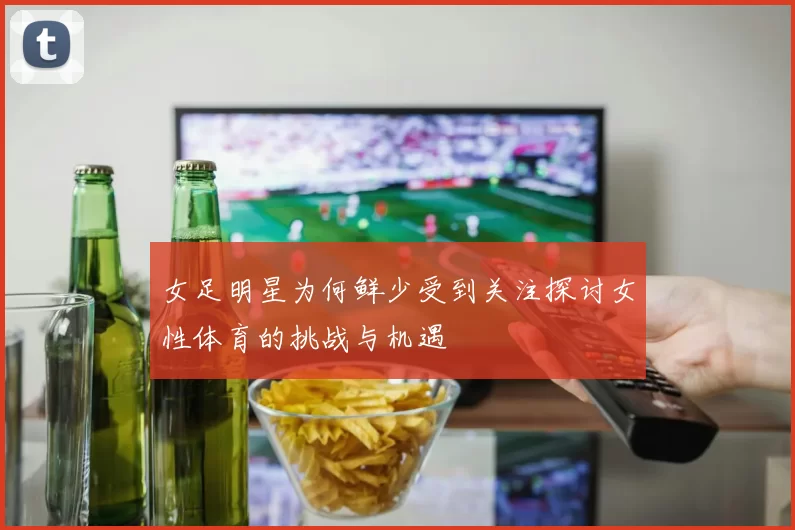 女足明星为何鲜少受到关注探讨女性体育的挑战与机遇