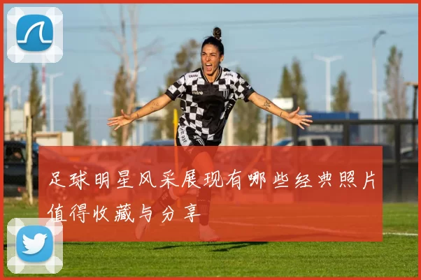 足球明星风采展现有哪些经典照片值得收藏与分享