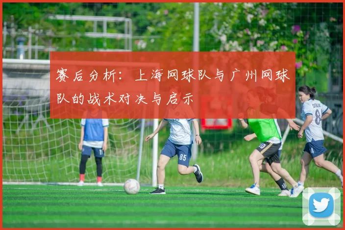 赛后分析：上海网球队与广州网球队的战术对决与启示