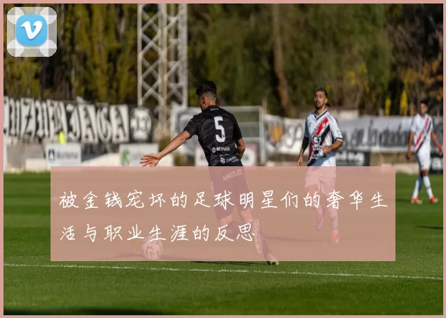 被金钱宠坏的足球明星们的奢华生活与职业生涯的反思