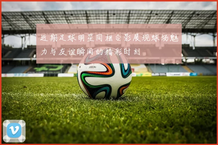 近期足球明星同框合影展现球场魅力与友谊瞬间的精彩时刻