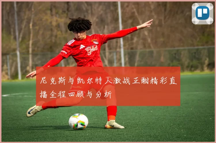 尼克斯与凯尔特人激战正酣精彩直播全程回顾与分析