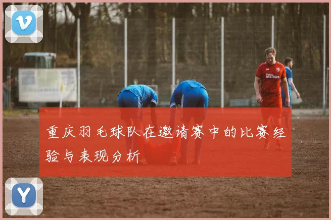 重庆羽毛球队在邀请赛中的比赛经验与表现分析