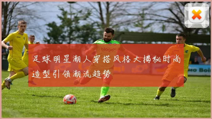 足球明星潮人穿搭风格大揭秘时尚造型引领潮流趋势