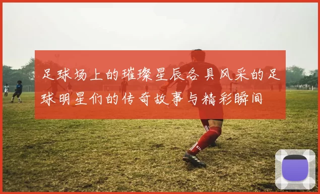 足球场上的璀璨星辰各具风采的足球明星们的传奇故事与精彩瞬间