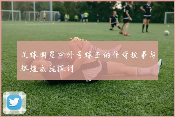 足球明星中外号球王的传奇故事与辉煌成就探讨