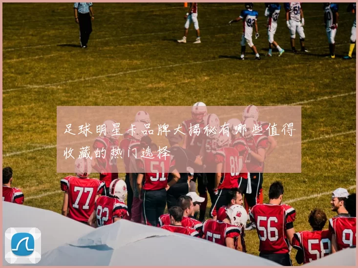 足球明星卡品牌大揭秘有哪些值得收藏的热门选择