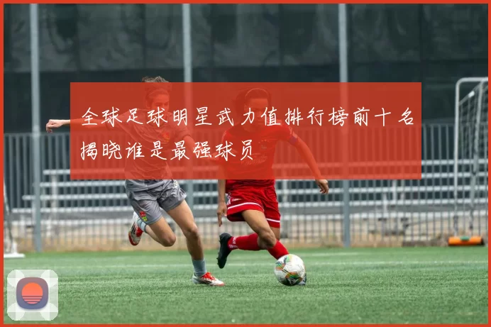 全球足球明星武力值排行榜前十名揭晓谁是最强球员