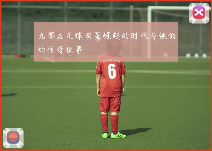 九零后足球明星崛起的时代与他们的传奇故事