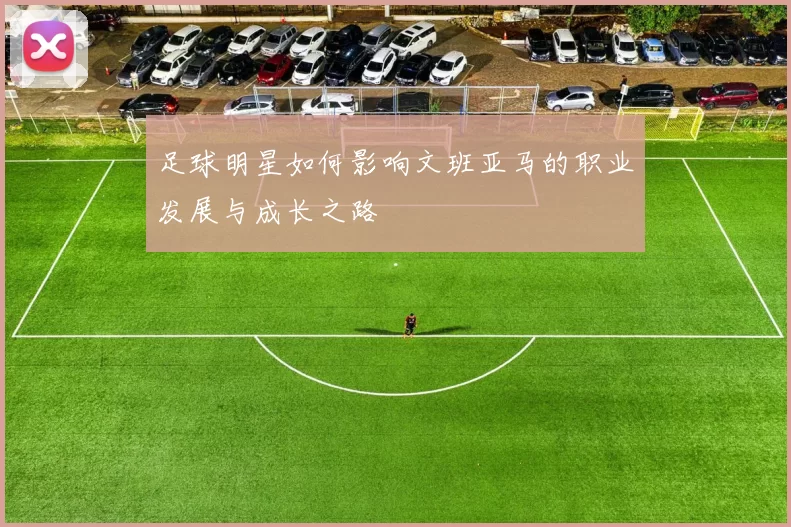 足球明星如何影响文班亚马的职业发展与成长之路